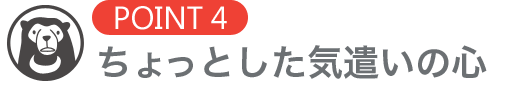 [POINT4]ちょっとした気遣いの心